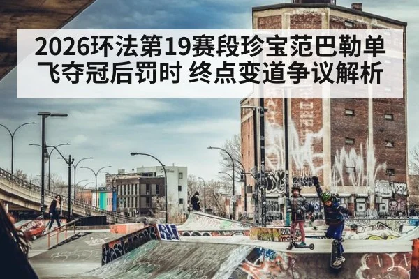 2026环法第19赛段珍宝范巴勒单飞夺冠后罚时 终点变道争议解析