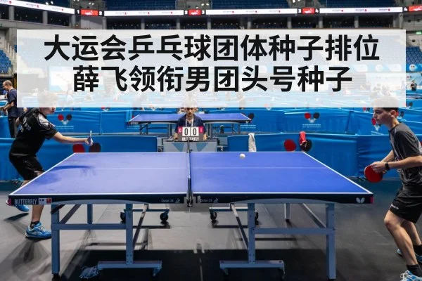 大运会乒乓球团体种子排位 薛飞领衔男团头号种子